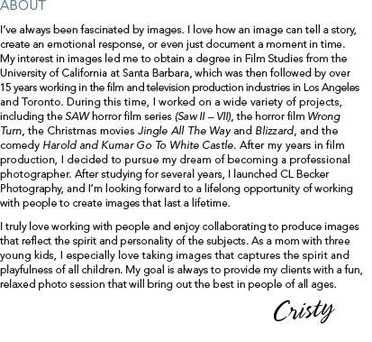 About  I’ve always been fascinated by images. I love how an image can tell a story, create an emotional response, or even just document a moment in time. My interest in images led me to obtain a degree in Film Studies from the University of California at Santa Barbara, which was then followed by over 15 years working in the film and television production industries in Los Angeles and Toronto. During this time, I worked on a wide variety of projects, including the SAW horror film series (Saw II – VII), the horror film Wrong Turn, the Christmas movies Jingle All The Way and Blizzard, and the comedy Harold and Kumar Go To White Castle. After my years in film production, I decided to pursue my dream of becoming a professional photographer. After studying for several years, I launched CL Becker Photography, and I’m looking forward to a lifelong opportunity of working with people to create images that last a lifetime.  I truly love working with people and enjoy collaborating to produce images that reflect the spirit and personality of the subjects. As a mom with three young kids, I especially love taking images that captures the spirit and playfulness of all children. My goal is always to provide my clients with a fun, relaxed photo session that will bring out the best in people of all ages.